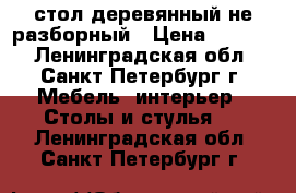 стол деревянный не разборный › Цена ­ 5 000 - Ленинградская обл., Санкт-Петербург г. Мебель, интерьер » Столы и стулья   . Ленинградская обл.,Санкт-Петербург г.